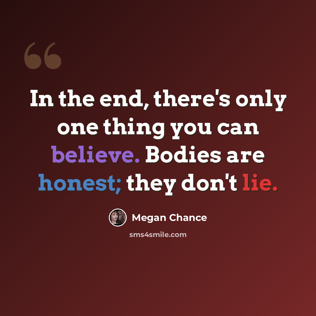 “In the end, there's only one thing you can believe. Bodies are honest; they don't lie.” quote by Megan Chance
