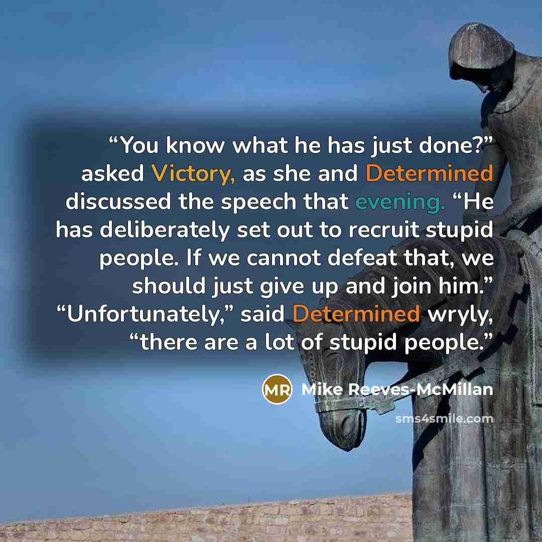 “You know what he has just done?” asked Victory, as she and Determined discussed the speech that evening. “He has deliberately set out to recruit stupid people. If we cannot defeat that, we should just give up and join him.” “Unfortunately,” said Determined wryly, “there are a lot of stupid people.” quote by Mike Reeves-McMillan