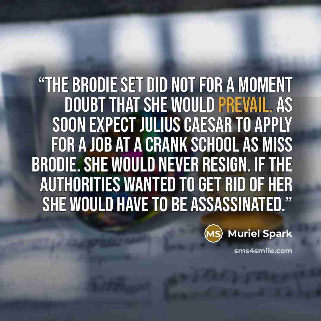 “The Brodie set did not for a moment doubt that she would prevail. As soon expect Julius Caesar to apply for a job at a crank school as Miss Brodie. She would never resign. If the authorities wanted to get rid of her she would have to be assassinated.” quote by Muriel Spark