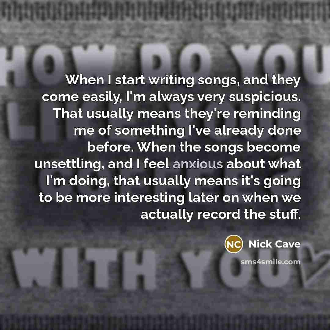 “When I start writing songs, and they come easily, I'm always very suspicious. That usually means they're reminding me of something I've already done before. When the songs become unsettling, and I feel anxious about what I'm doing, that usually means it's going to be more interesting later on when…” quote by Nick Cave