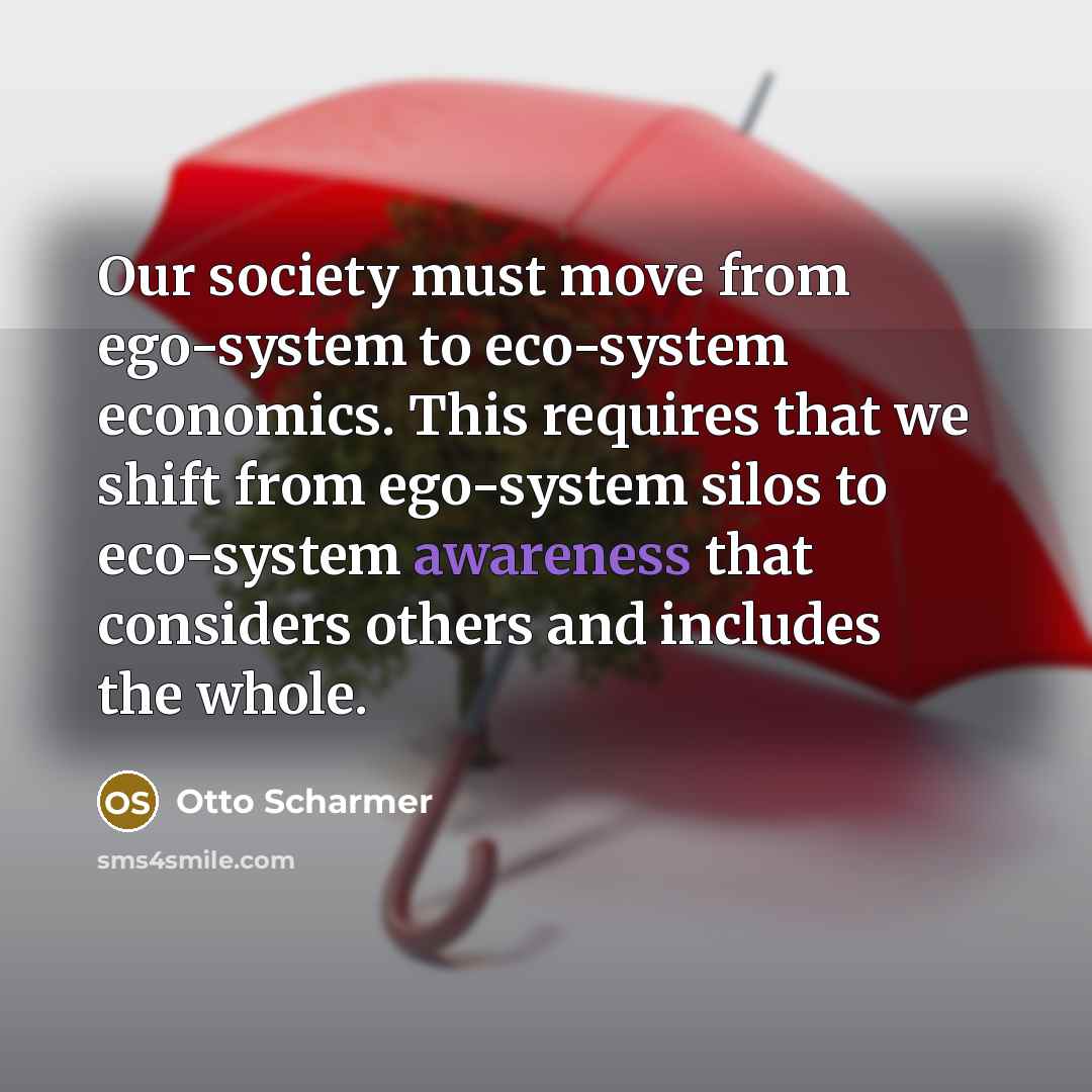 “Our society must move from ego-system to eco-system economics. This requires that we shift from ego-system silos to eco-system awareness that considers others and includes the whole.” quote by Otto Scharmer