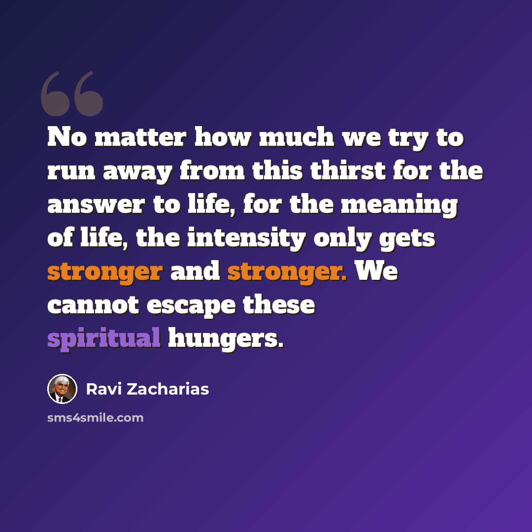 “No matter how much we try to run away from this thirst for the answer to life, for the meaning of life, the intensity only gets stronger and stronger. We cannot escape these spiritual hungers.” quote by Ravi Zacharias