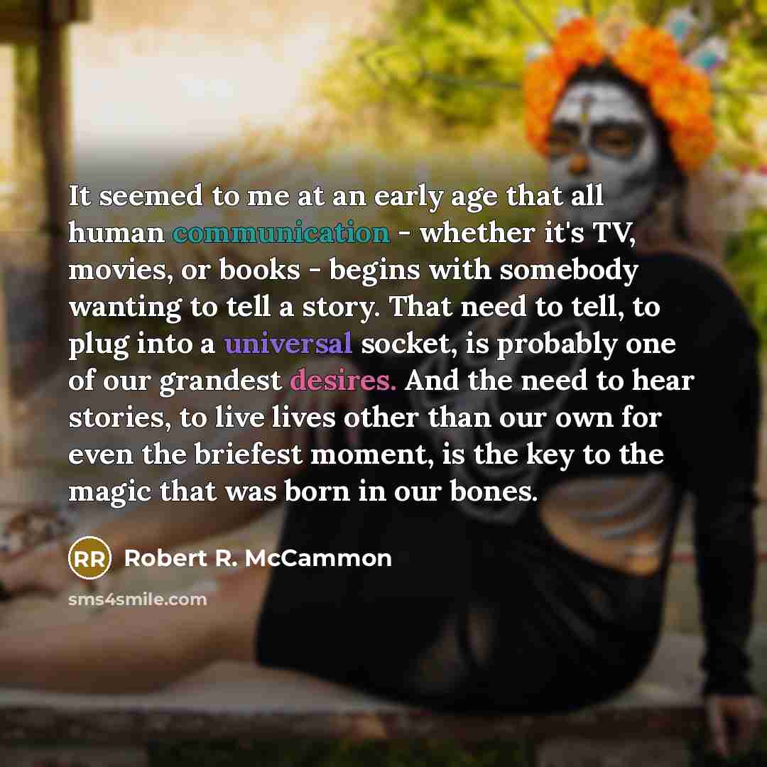 “It seemed to me at an early age that all human communication - whether it's TV, movies, or books - begins with somebody wanting to tell a story. That need to tell, to plug into a universal socket, is probably one of our grandest desires. And the need to hear stories, to live lives other than our…” quote by Robert R. McCammon