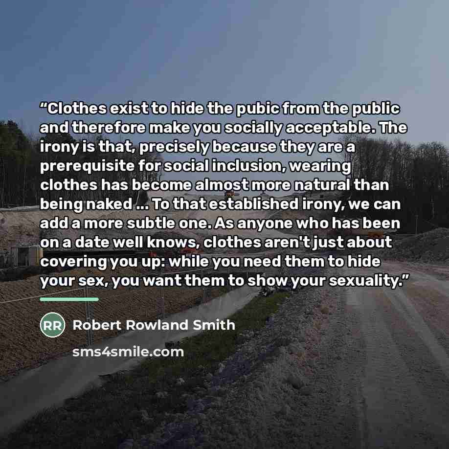 “Clothes exist to hide the pubic from the public and therefore make you socially acceptable. The irony is that, precisely because they are a prerequisite for social inclusion, wearing clothes has become almost more natural than being naked ... To that established irony, we can add a more subtle…” quote by Robert Rowland Smith
