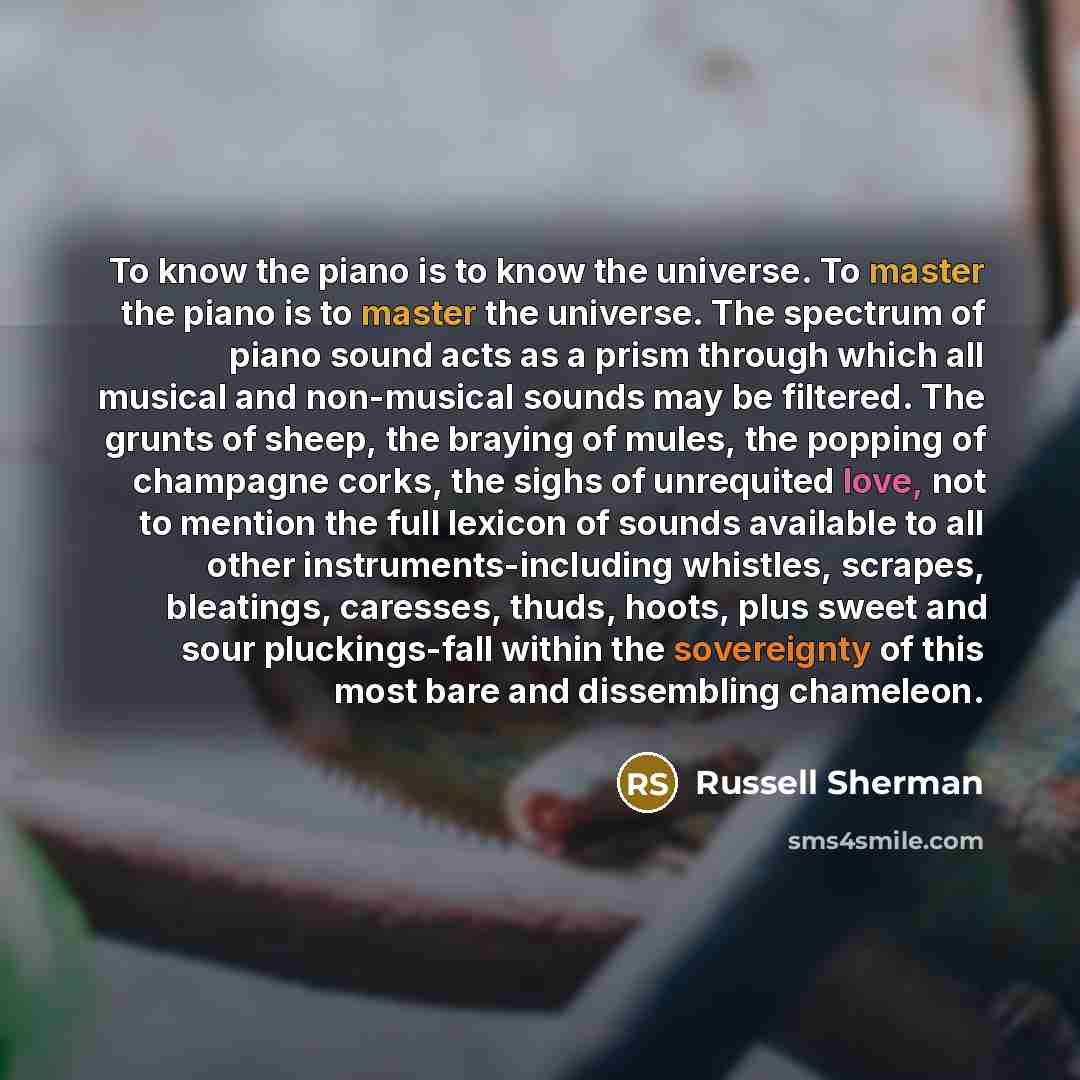 “To know the piano is to know the universe. To master the piano is to master the universe. The spectrum of piano sound acts as a prism through which all musical and non-musical sounds may be filtered. The grunts of sheep, the braying of mules, the popping of champagne corks, the sighs of unrequited…” quote by Russell Sherman