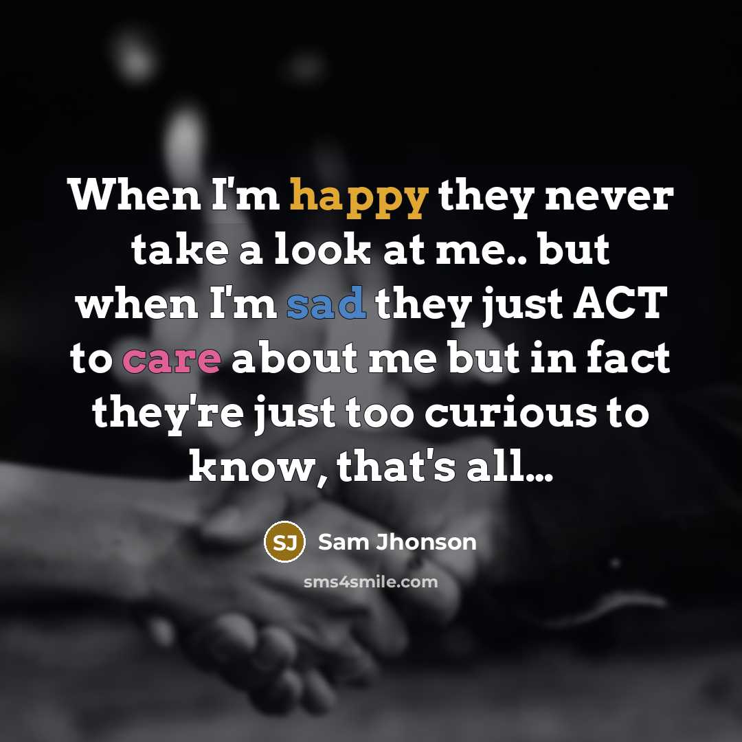 “When I'm happy they never take a look at me.. but when I'm sad they just ACT to care about me but in fact they're just too curious to know, that's all…” quote by Sam Jhonson
