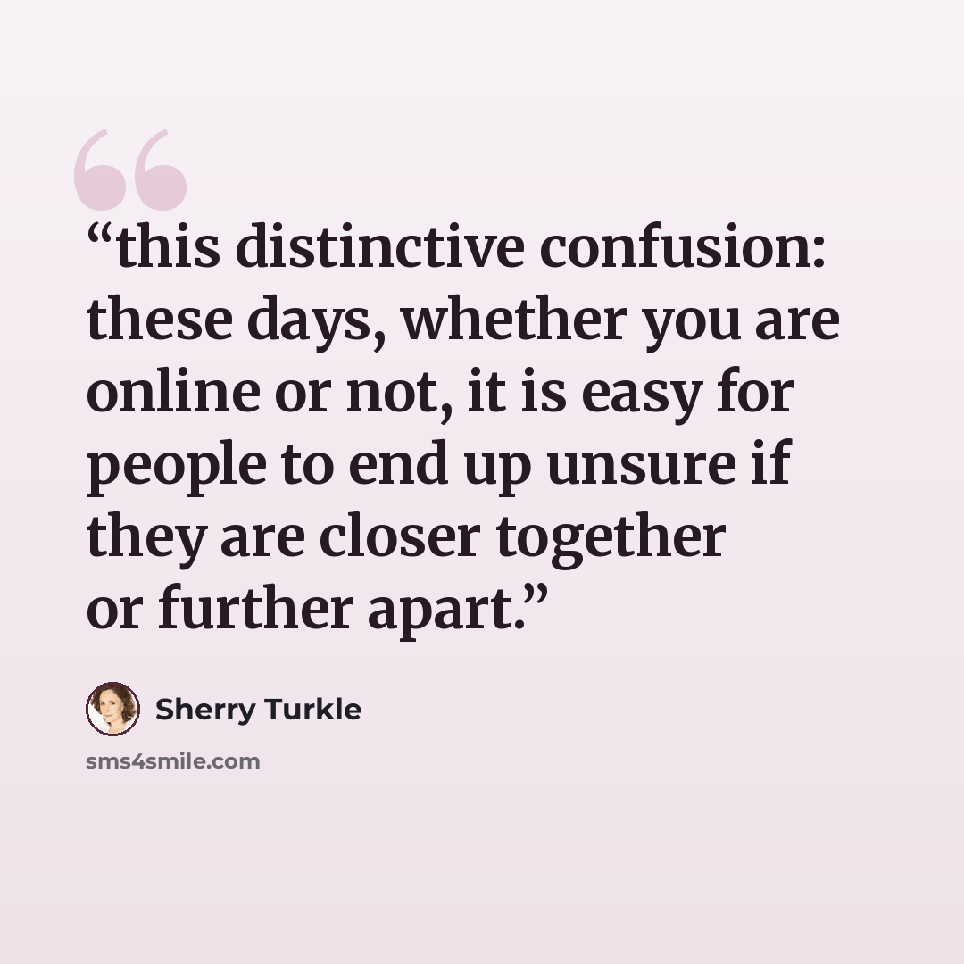 “this distinctive confusion: these days, whether you are online or not, it is easy for people to end up unsure if they are closer together or further apart.” quote by Sherry Turkle