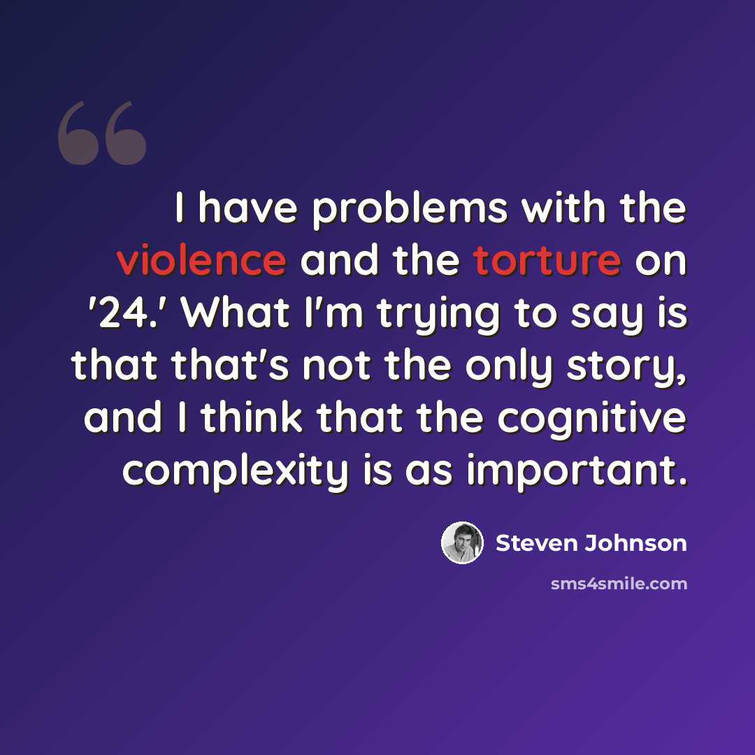 “I have problems with the violence and the torture on '24.' What I'm trying to say is that that's not the only story, and I think that the cognitive complexity is as important.” quote by Steven Johnson