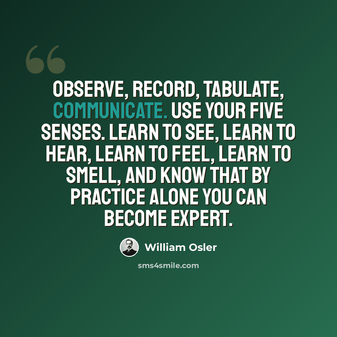 “Observe, record, tabulate, communicate. Use your five senses. Learn to see, learn to hear, learn to feel, learn to smell, and know that by practice alone you can become expert.” quote by William Osler