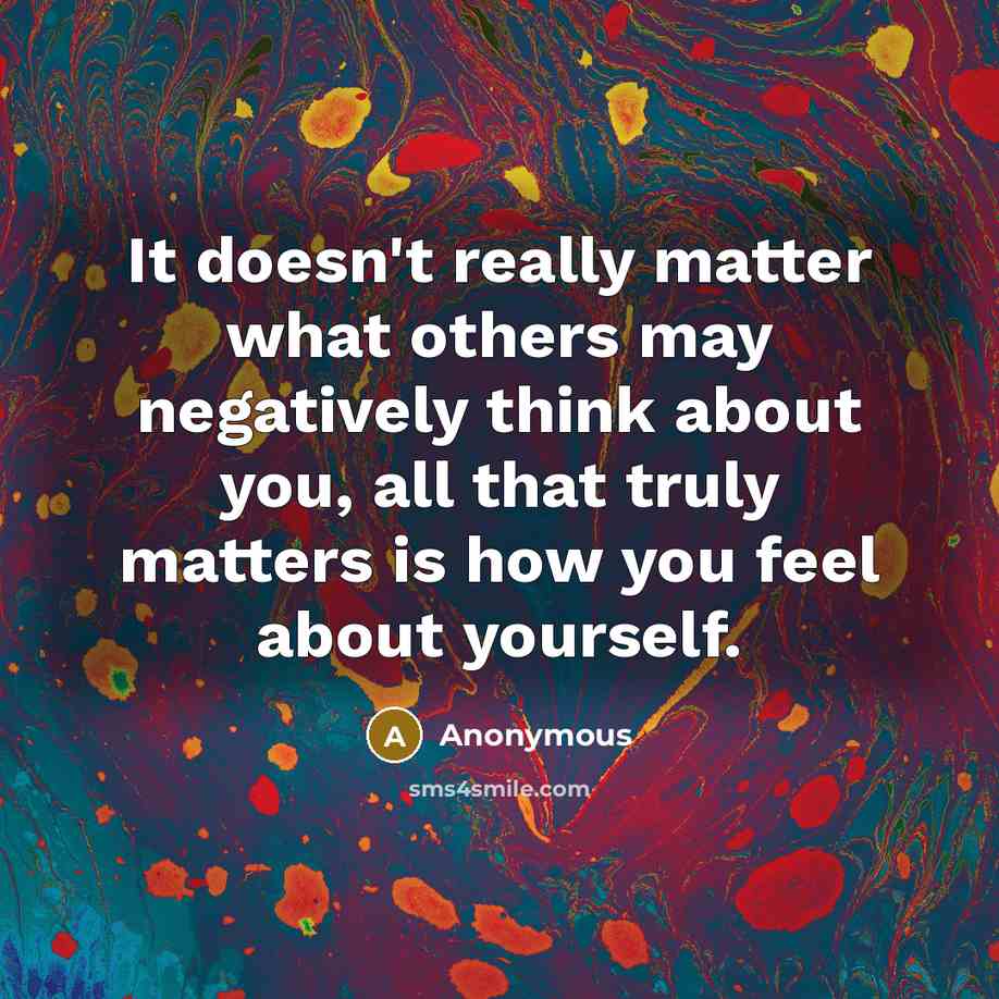 “It doesn't really matter what others may negatively think about you, all that truly matters is how you feel about yourself.” quote by Anonymous