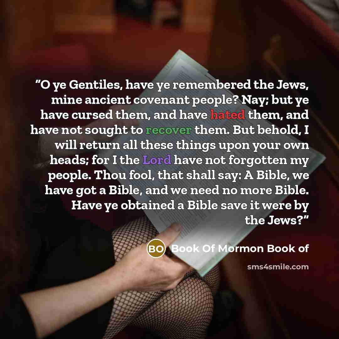 “O ye Gentiles, have ye remembered the Jews, mine ancient covenant people? Nay; but ye have cursed them, and have hated them, and have not sought to recover them. But behold, I will return all these things upon your own heads; for I the Lord have not forgotten my people. Thou fool, that shall say…” quote by Book Of Mormon Book of