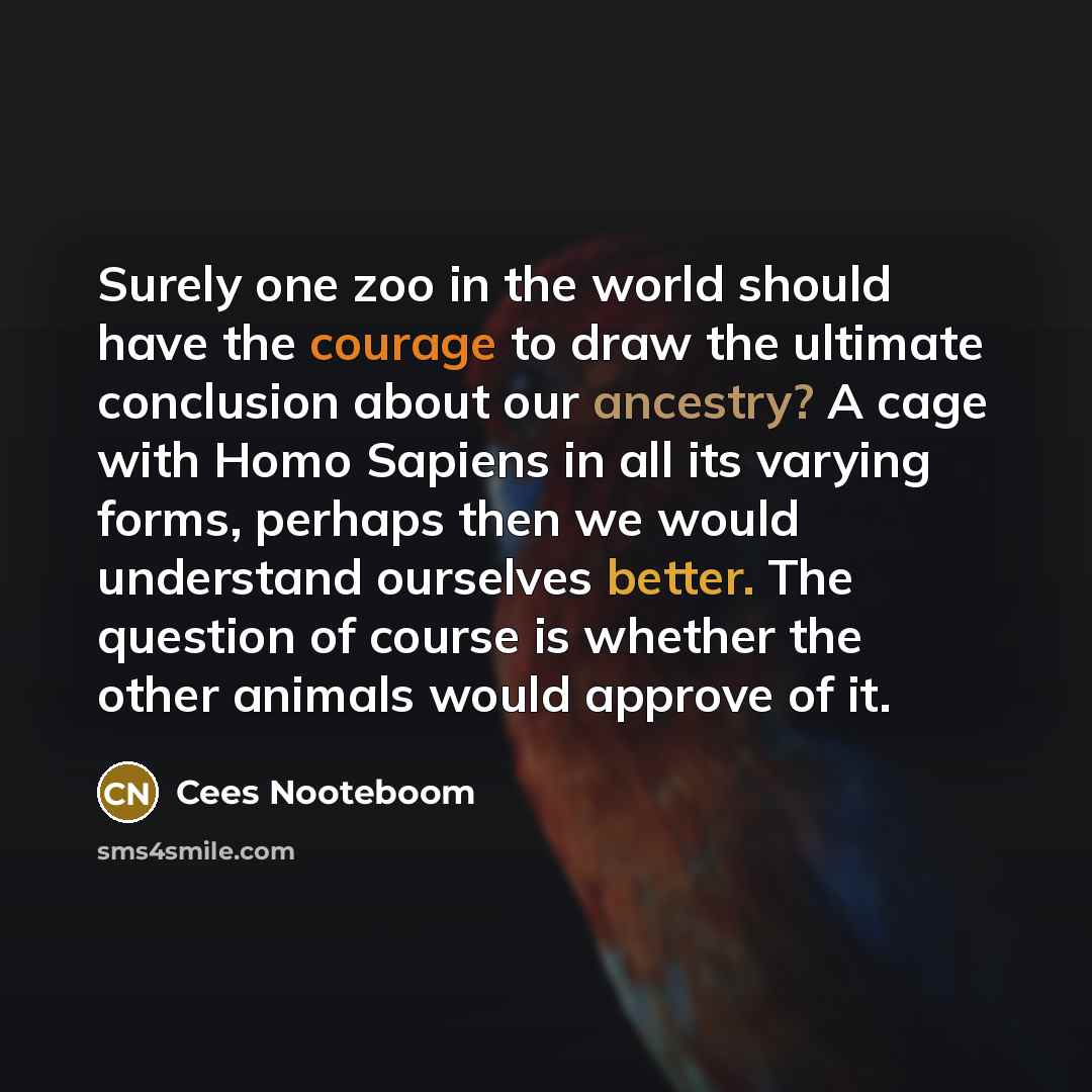 “Surely one zoo in the world should have the courage to draw the ultimate conclusion about our ancestry? A cage with Homo Sapiens in all its varying forms, perhaps then we would understand ourselves better. The question of course is whether the other animals would approve of it.” quote by Cees Nooteboom