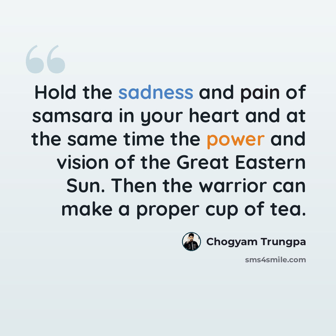 “Hold the sadness and pain of samsara in your heart and at the same time the power and vision of the Great Eastern Sun. Then the warrior can make a proper cup of tea.” quote by Chogyam Trungpa