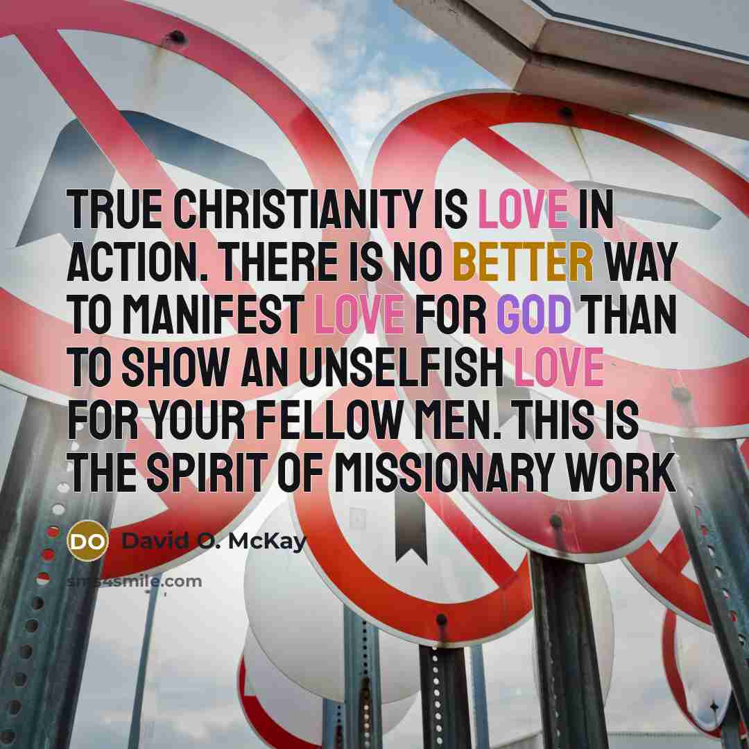 “True Christianity is love in action. There is no better way to manifest love for God than to show an unselfish love for your fellow men. This is the spirit of missionary work” quote by David O. McKay
