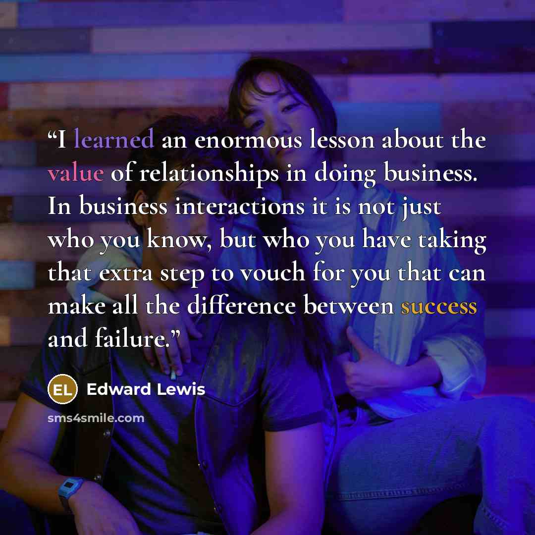 “I learned an enormous lesson about the value of relationships in doing business. In business interactions it is not just who you know, but who you have taking that extra step to vouch for you that can make all the difference between success and failure.” quote by Edward Lewis
