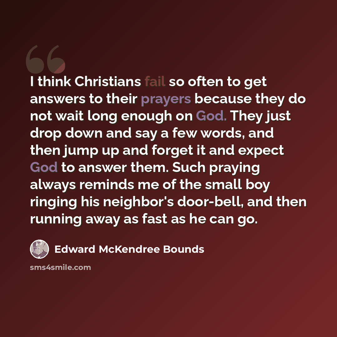 “I think Christians fail so often to get answers to their prayers because they do not wait long enough on God. They just drop down and say a few words, and then jump up and forget it and expect God to answer them. Such praying always reminds me of the small boy ringing his neighbor's door-bell, and…” quote by Edward McKendree Bounds