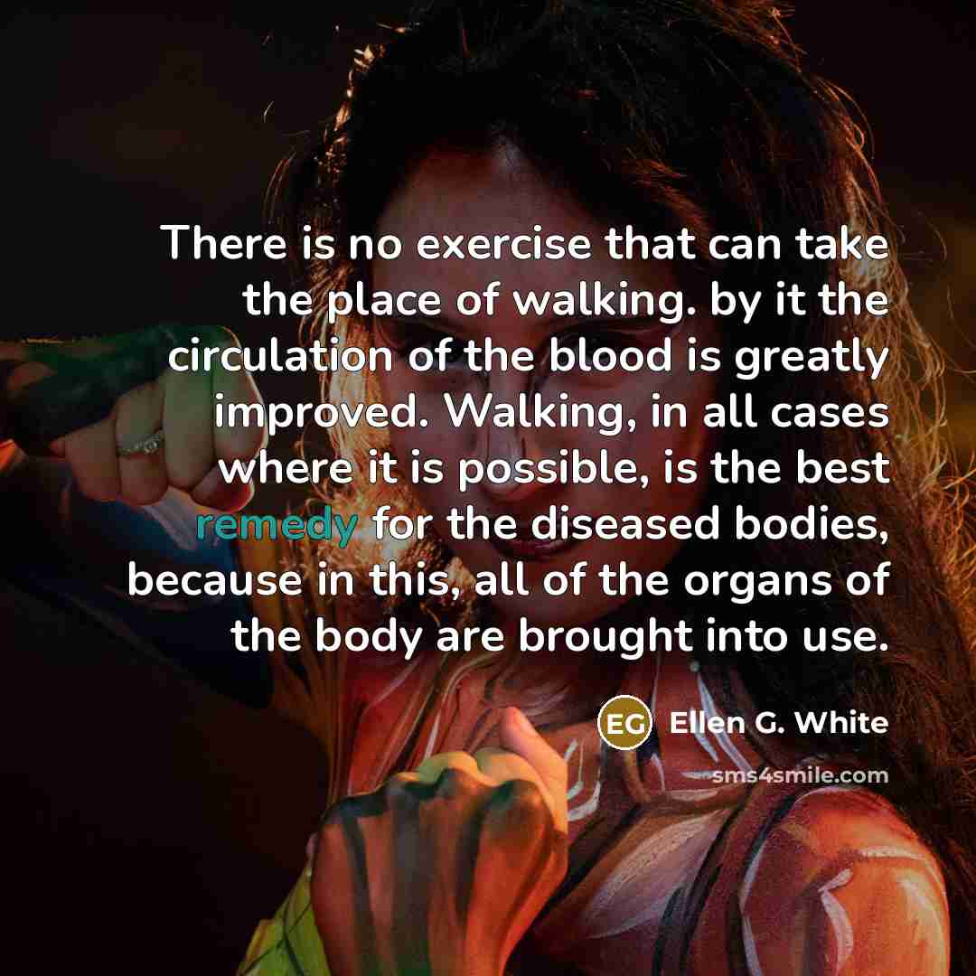 “There is no exercise that can take the place of walking. by it the circulation of the blood is greatly improved. Walking, in all cases where it is possible, is the best remedy for the diseased bodies, because in this, all of the organs of the body are brought into use.” quote by Ellen G. White