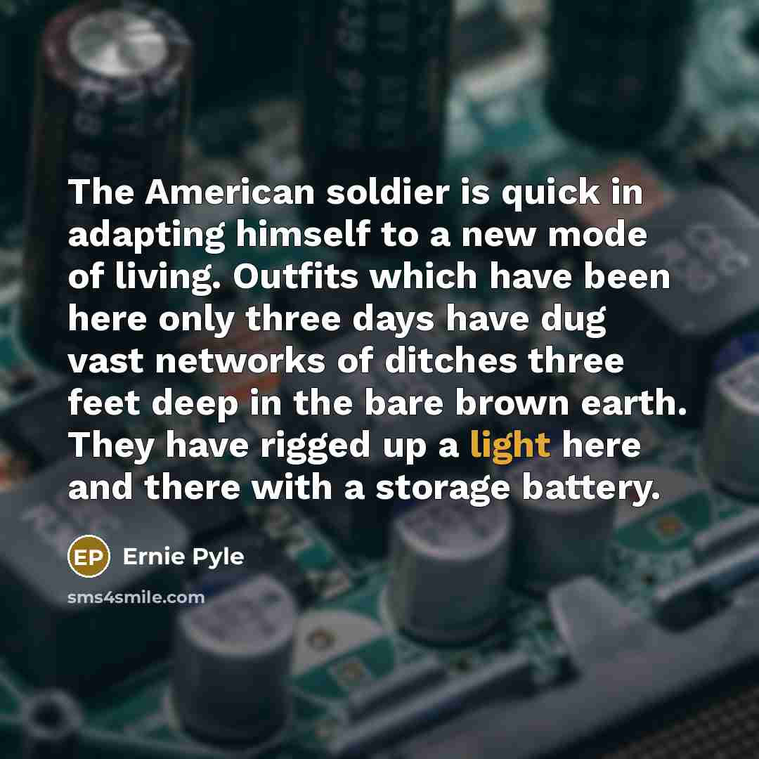“The American soldier is quick in adapting himself to a new mode of living. Outfits which have been here only three days have dug vast networks of ditches three feet deep in the bare brown earth. They have rigged up a light here and there with a storage battery.” quote by Ernie Pyle