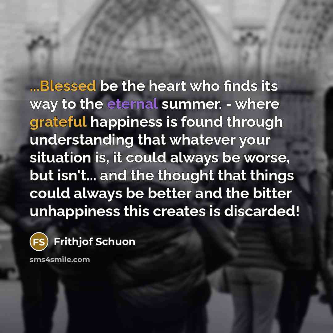 “...Blessed be the heart who finds its way to the eternal summer. - where grateful happiness is found through understanding that whatever your situation is, it could always be worse, but isn't... and the thought that things could always be better and the bitter unhappiness this creates is discarded!” quote by Frithjof Schuon