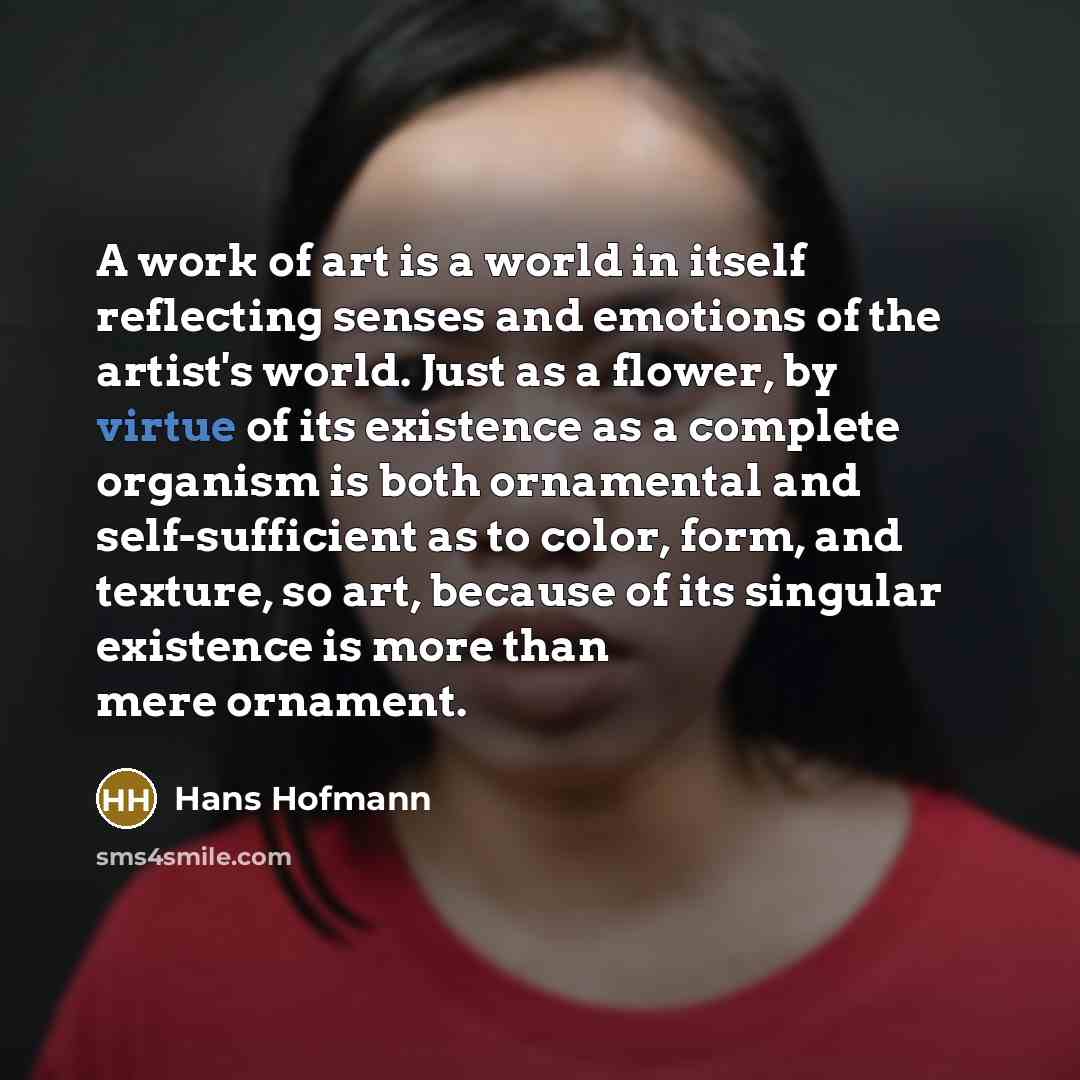 “A work of art is a world in itself reflecting senses and emotions of the artist's world. Just as a flower, by virtue of its existence as a complete organism is both ornamental and self-sufficient as to color, form, and texture, so art, because of its singular existence is more than mere ornament.” quote by Hans Hofmann