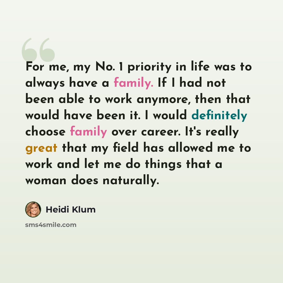 “For me, my No. 1 priority in life was to always have a family. If I had not been able to work anymore, then that would have been it. I would definitely choose family over career. It's really great that my field has allowed me to work and let me do things that a woman does naturally.” quote by Heidi Klum