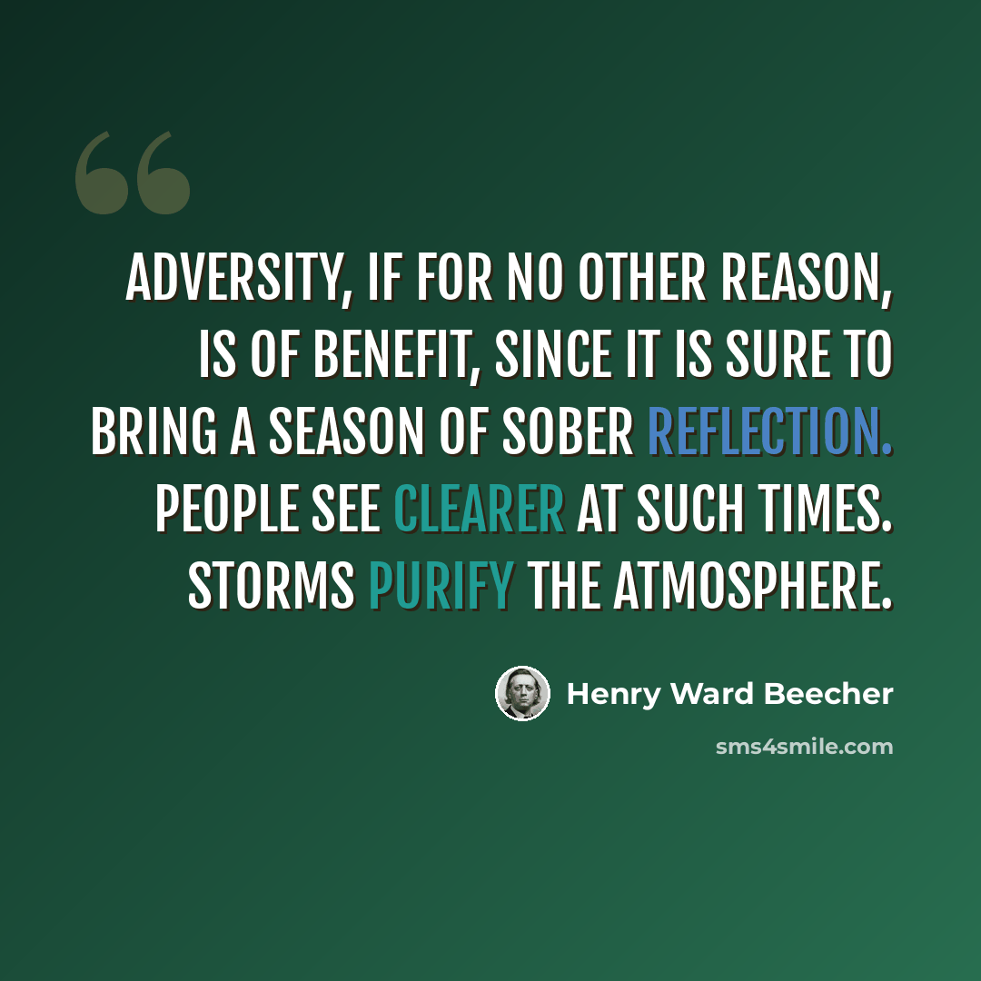 “Adversity, if for no other reason, is of benefit, since it is sure to bring a season of sober reflection. People see clearer at such times. Storms purify the atmosphere.” quote by Henry Ward Beecher