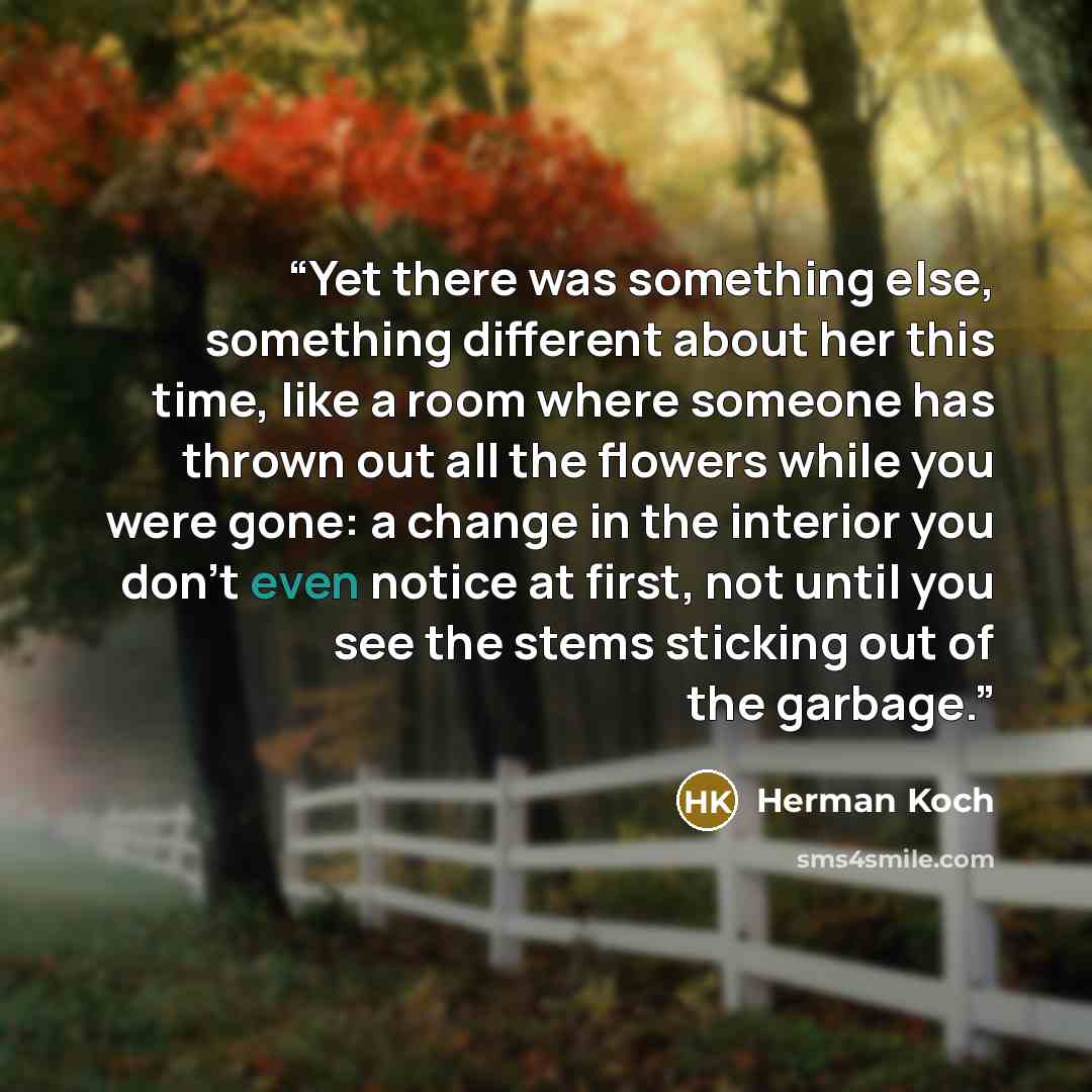 “Yet there was something else, something different about her this time, like a room where someone has thrown out all the flowers while you were gone: a change in the interior you don’t even notice at first, not until you see the stems sticking out of the garbage.” quote by Herman Koch