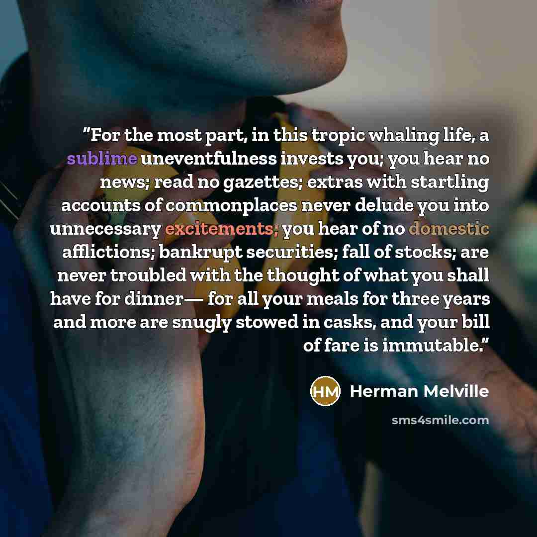 “For the most part, in this tropic whaling life, a sublime uneventfulness invests you; you hear no news; read no gazettes; extras with startling accounts of commonplaces never delude you into unnecessary excitements; you hear of no domestic afflictions; bankrupt securities; fall of stocks; are…” quote by Herman Melville