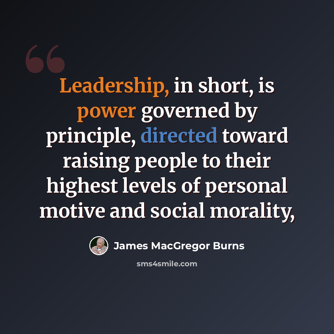 “Leadership, in short, is power governed by principle, directed toward raising people to their highest levels of personal motive and social morality,” quote by James MacGregor Burns