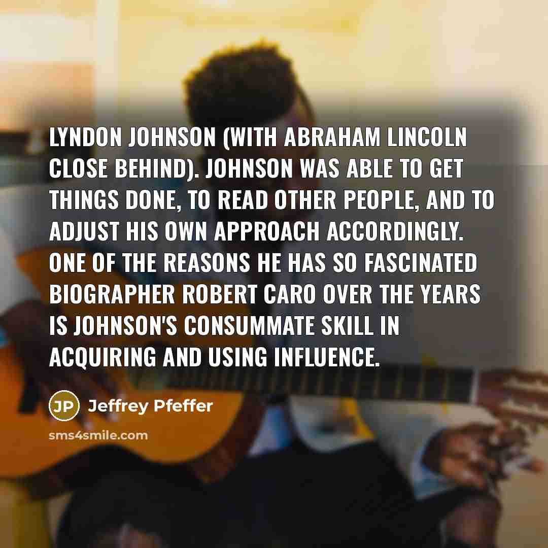 “Lyndon Johnson (with Abraham Lincoln close behind). Johnson was able to get things done, to read other people, and to adjust his own approach accordingly. One of the reasons he has so fascinated biographer Robert Caro over the years is Johnson's consummate skill in acquiring and using influence.” quote by Jeffrey Pfeffer
