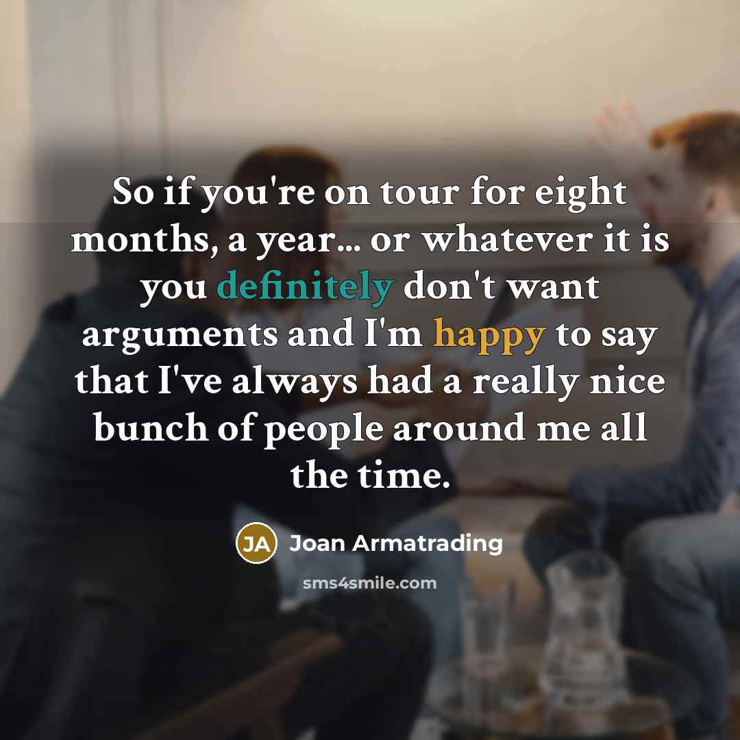 “So if you're on tour for eight months, a year... or whatever it is you definitely don't want arguments and I'm happy to say that I've always had a really nice bunch of people around me all the time.” quote by Joan Armatrading