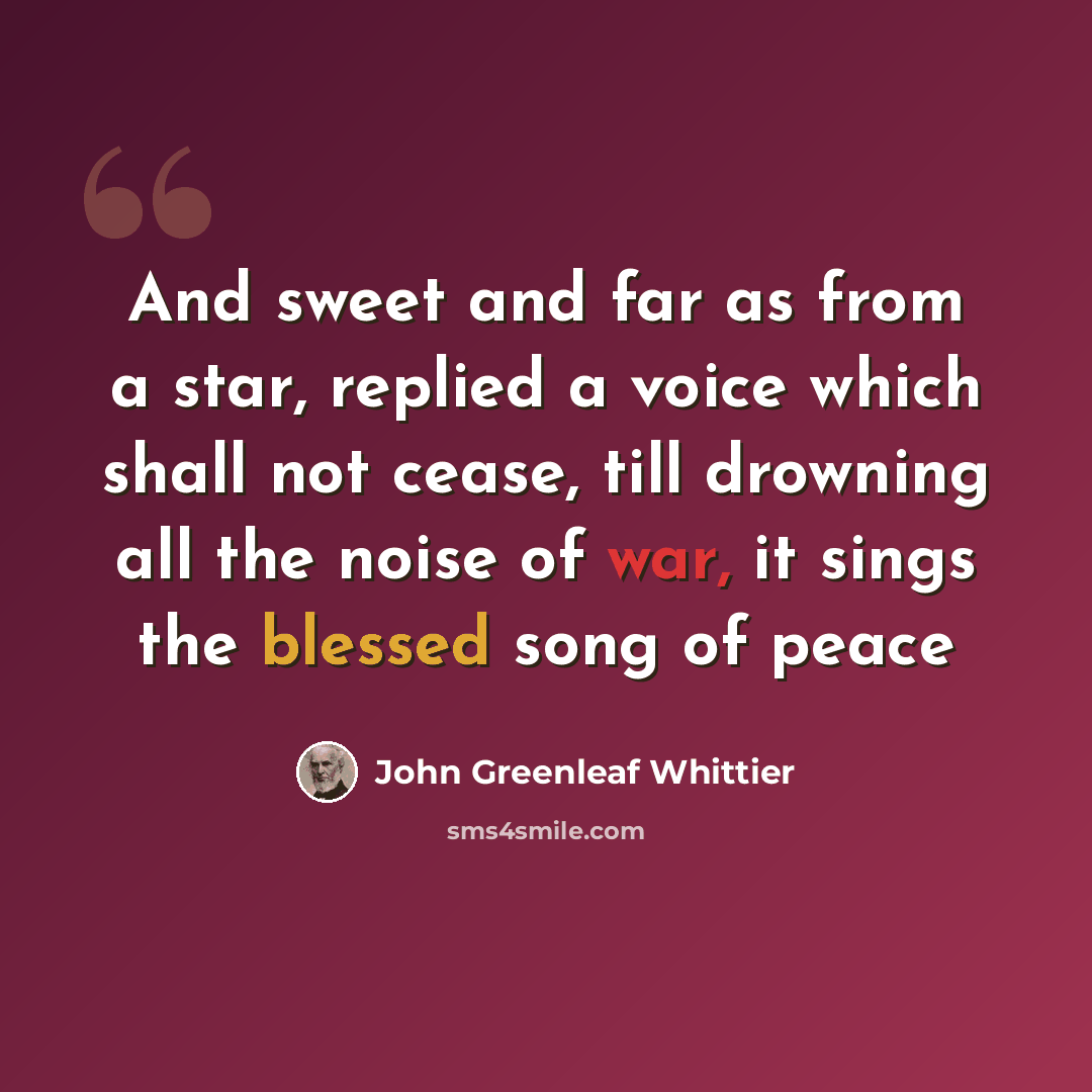 “And sweet and far as from a star, replied a voice which shall not cease, till drowning all the noise of war, it sings the blessed song of peace” quote by John Greenleaf Whittier