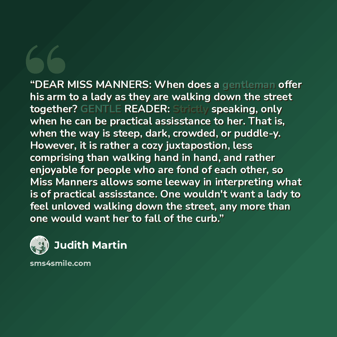 “DEAR MISS MANNERS: When does a gentleman offer his arm to a lady as they are walking down the street together? GENTLE READER: Strictly speaking, only when he can be practical assisstance to her. That is, when the way is steep, dark, crowded, or puddle-y. However, it is rather a cozy juxtapostion…” quote by Judith Martin