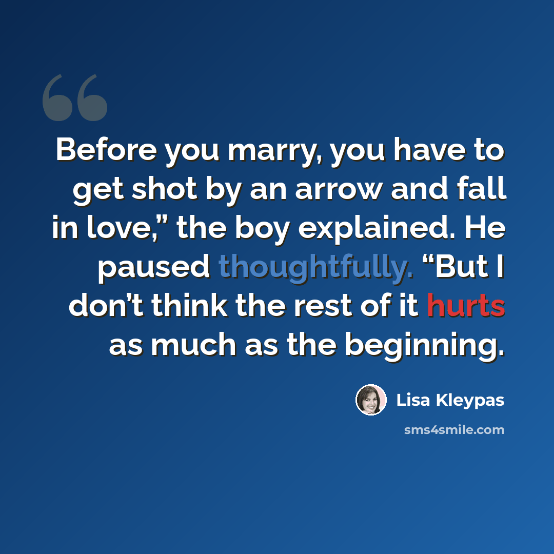 “Before you marry, you have to get shot by an arrow and fall in love,” the boy explained. He paused thoughtfully. “But I don’t think the rest of it hurts as much as the beginning.” quote by Lisa Kleypas