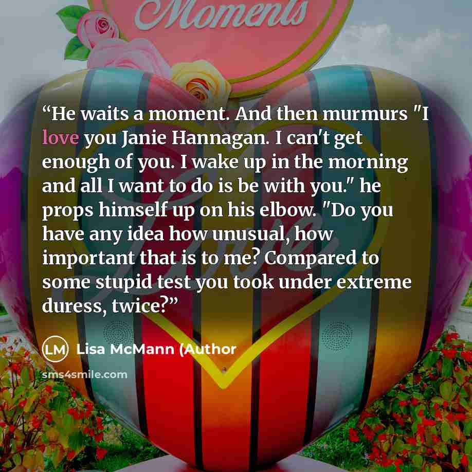 “He waits a moment. And then murmurs "I love you Janie Hannagan. I can't get enough of you. I wake up in the morning and all I want to do is be with you." he props himself up on his elbow. "Do you have any idea how unusual, how important that is to me? Compared to some stupid test you took under…” quote by Lisa McMann (Author