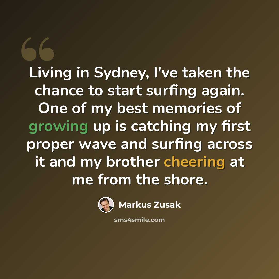 “Living in Sydney, I've taken the chance to start surfing again. One of my best memories of growing up is catching my first proper wave and surfing across it and my brother cheering at me from the shore.” quote by Markus Zusak