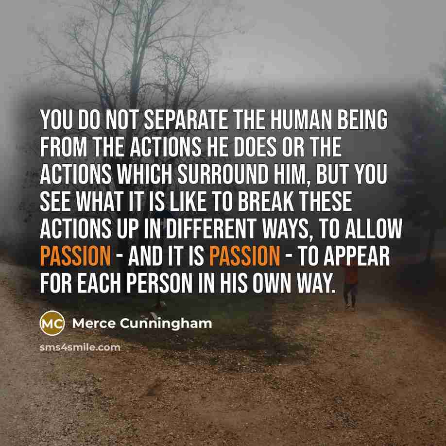 “You do not separate the human being from the actions he does or the actions which surround him, but you see what it is like to break these actions up in different ways, to allow passion - and it is passion - to appear for each person in his own way.” quote by Merce Cunningham