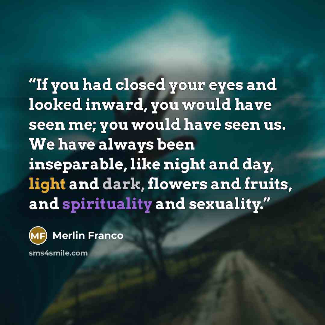 “If you had closed your eyes and looked inward, you would have seen me; you would have seen us. We have always been inseparable, like night and day, light and dark, flowers and fruits, and spirituality and sexuality.” quote by Merlin Franco