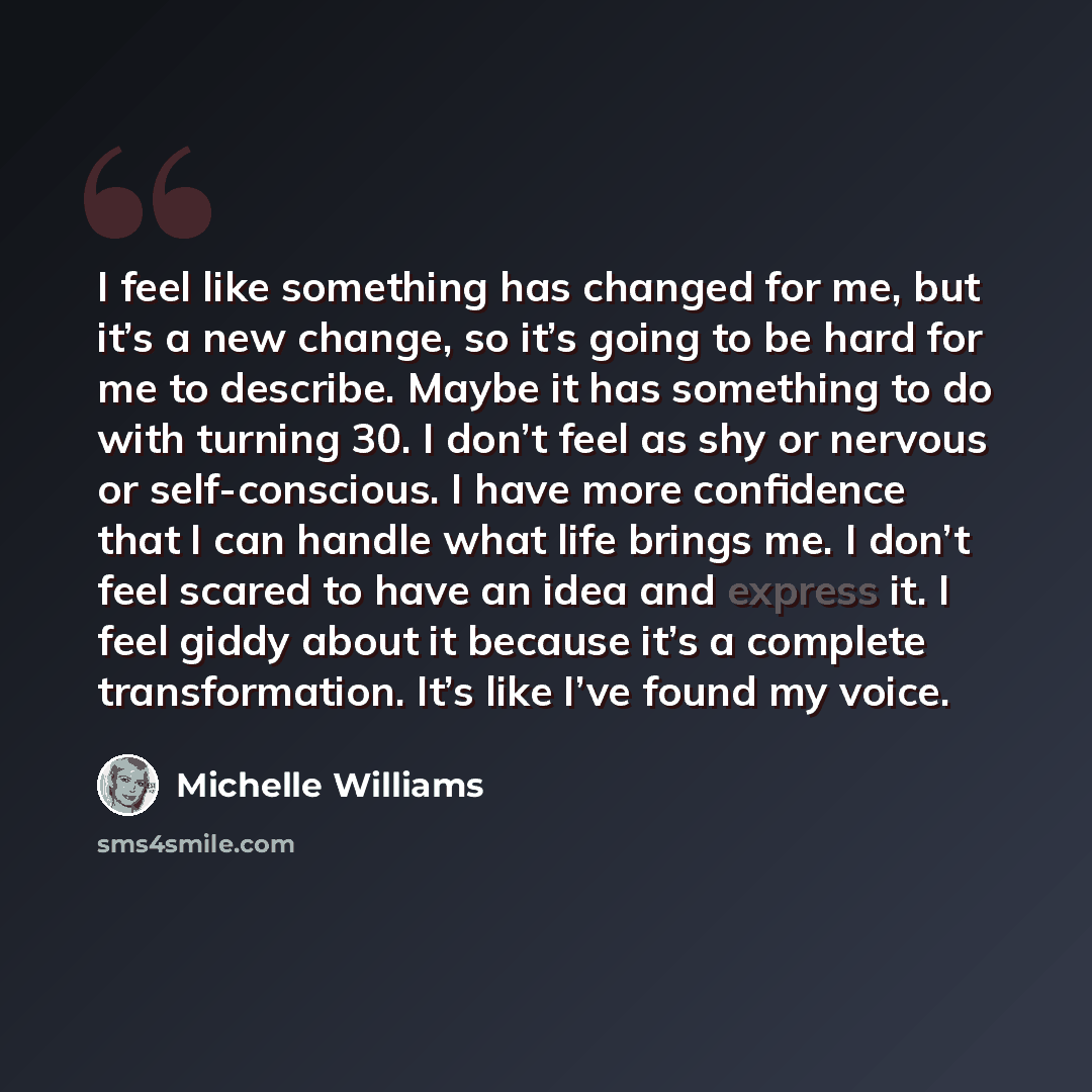 “I feel like something has changed for me, but it’s a new change, so it’s going to be hard for me to describe. Maybe it has something to do with turning 30. I don’t feel as shy or nervous or self-conscious. I have more confidence that I can handle what life brings me. I don’t feel scared to have an…” quote by Michelle Williams