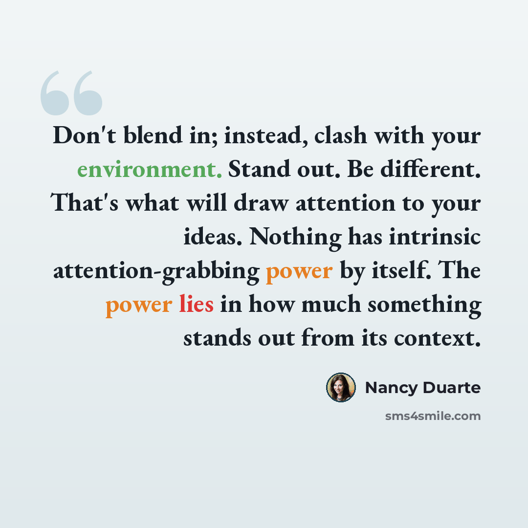 “Don't blend in; instead, clash with your environment. Stand out. Be different. That's what will draw attention to your ideas. Nothing has intrinsic attention-grabbing power by itself. The power lies in how much something stands out from its context.” quote by Nancy Duarte