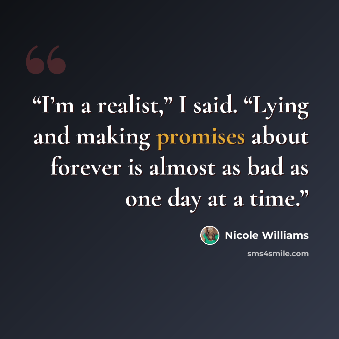 “I’m a realist,” I said. “Lying and making promises about forever is almost as bad as one day at a time.” quote by Nicole Williams