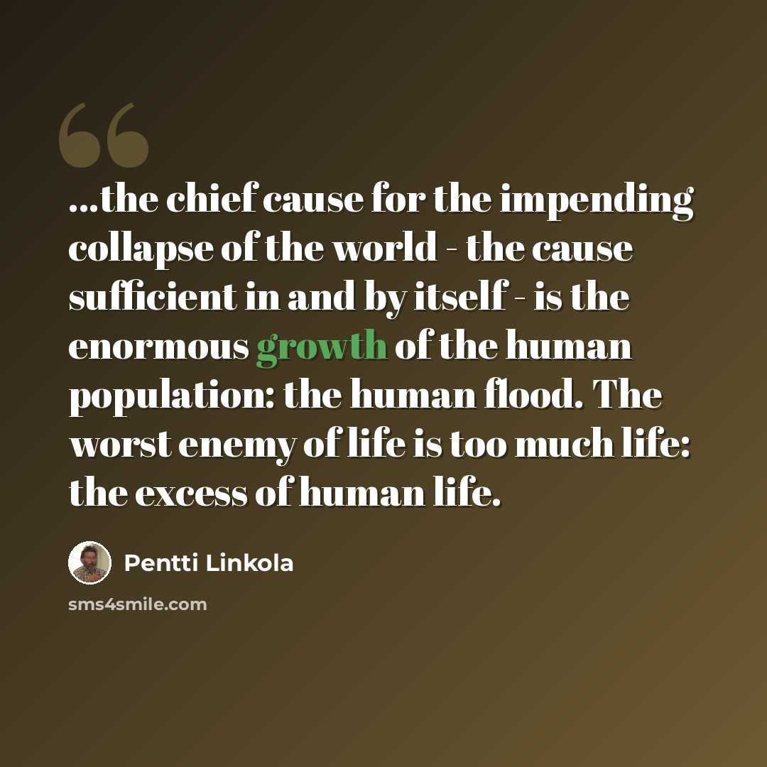 “...the chief cause for the impending collapse of the world - the cause sufficient in and by itself - is the enormous growth of the human population: the human flood. The worst enemy of life is too much life: the excess of human life.” quote by Pentti Linkola
