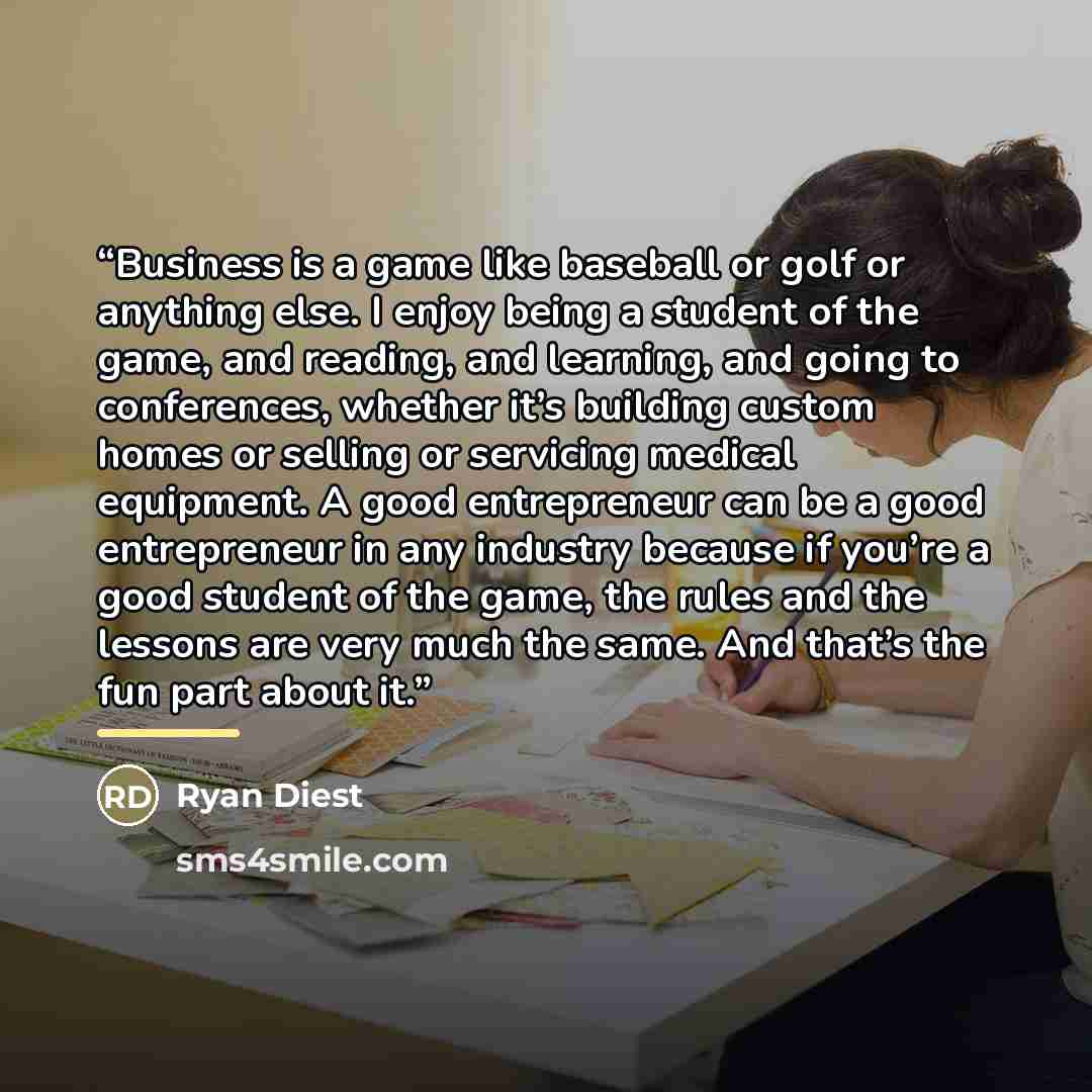 “Business is a game like baseball or golf or anything else. I enjoy being a student of the game, and reading, and learning, and going to conferences, whether it’s building custom homes or selling or servicing medical equipment. A good entrepreneur can be a good entrepreneur in any industry because…” quote by Ryan Diest