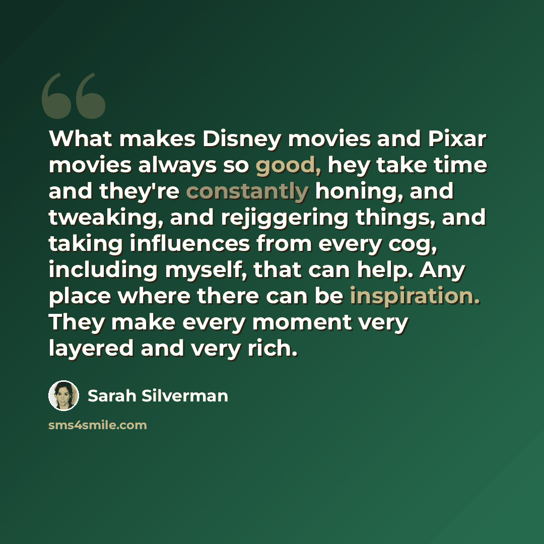 “What makes Disney movies and Pixar movies always so good, hey take time and they're constantly honing, and tweaking, and rejiggering things, and taking influences from every cog, including myself, that can help. Any place where there can be inspiration. They make every moment very layered and very…” quote by Sarah Silverman