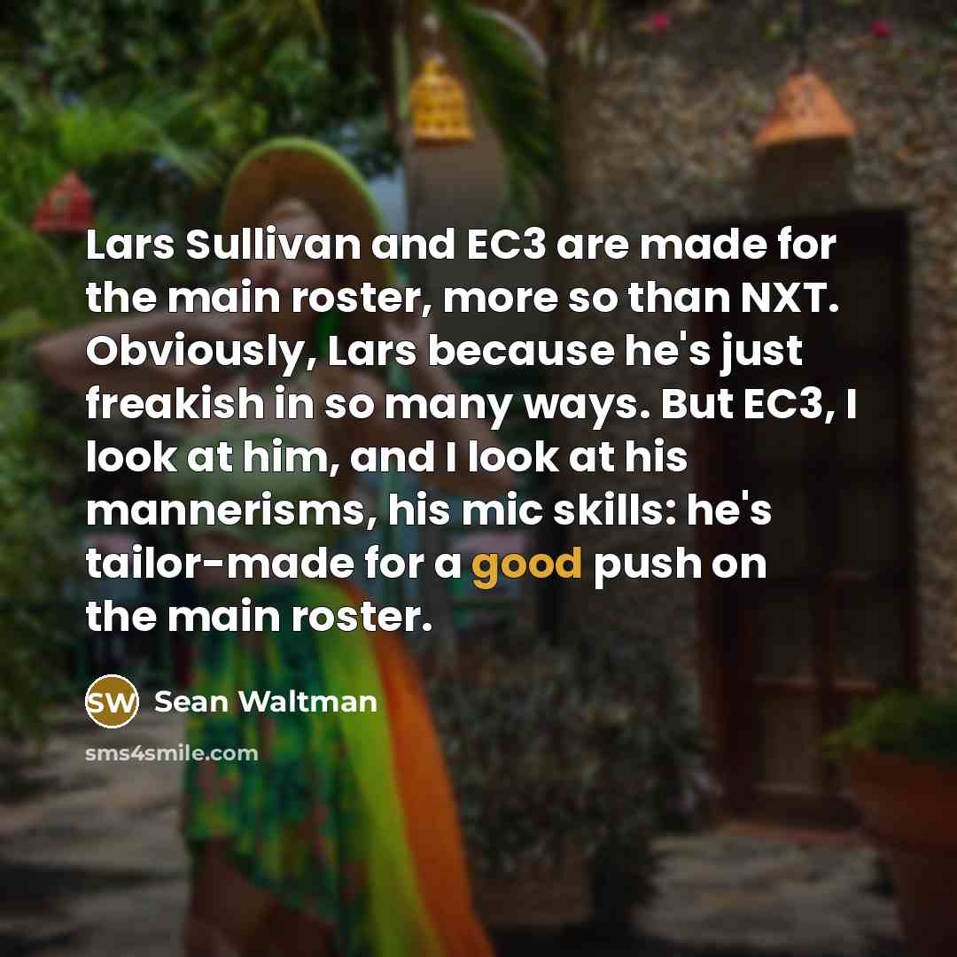 “Lars Sullivan and EC3 are made for the main roster, more so than NXT. Obviously, Lars because he's just freakish in so many ways. But EC3, I look at him, and I look at his mannerisms, his mic skills: he's tailor-made for a good push on the main roster.” quote by Sean Waltman