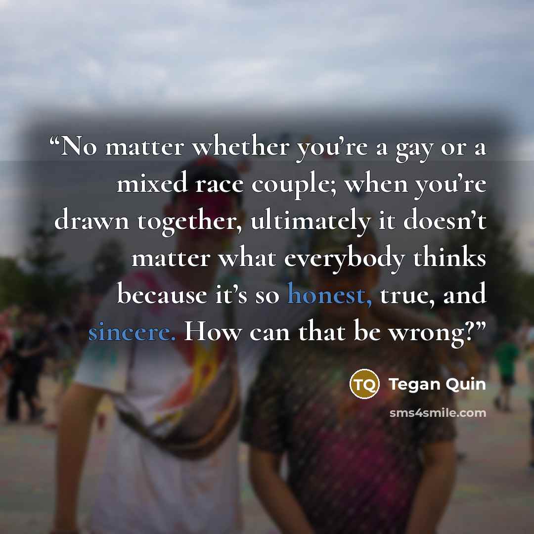 “No matter whether you’re a gay or a mixed race couple; when you’re drawn together, ultimately it doesn’t matter what everybody thinks because it’s so honest, true, and sincere. How can that be wrong?” quote by Tegan Quin