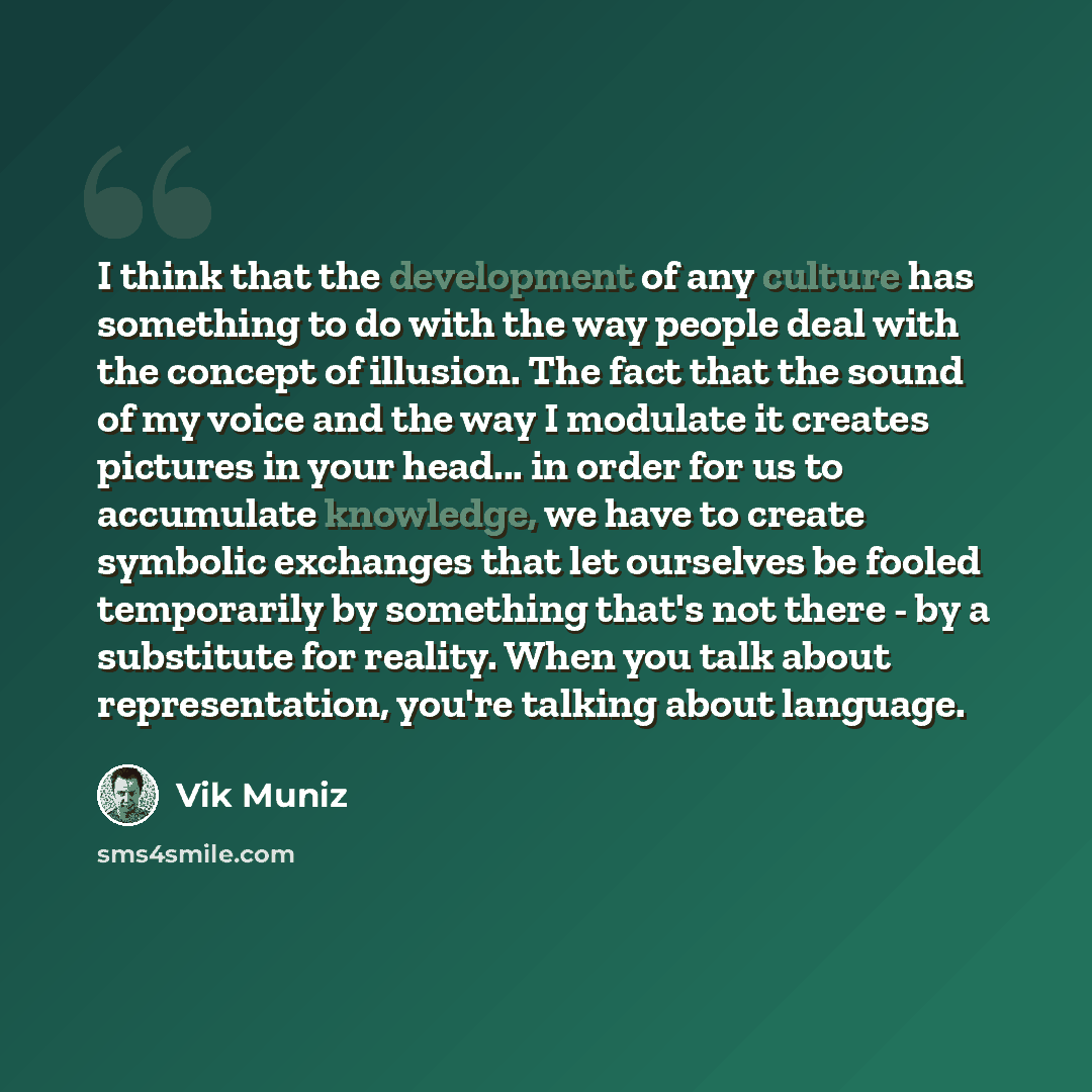 “I think that the development of any culture has something to do with the way people deal with the concept of illusion. The fact that the sound of my voice and the way I modulate it creates pictures in your head... in order for us to accumulate knowledge, we have to create symbolic exchanges that…” quote by Vik Muniz