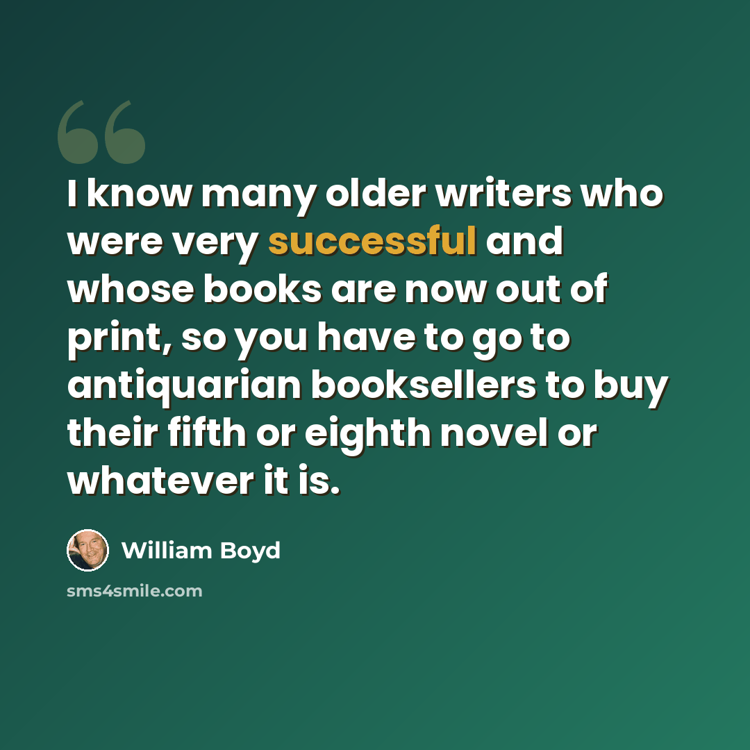 “I know many older writers who were very successful and whose books are now out of print, so you have to go to antiquarian booksellers to buy their fifth or eighth novel or whatever it is.” quote by William Boyd