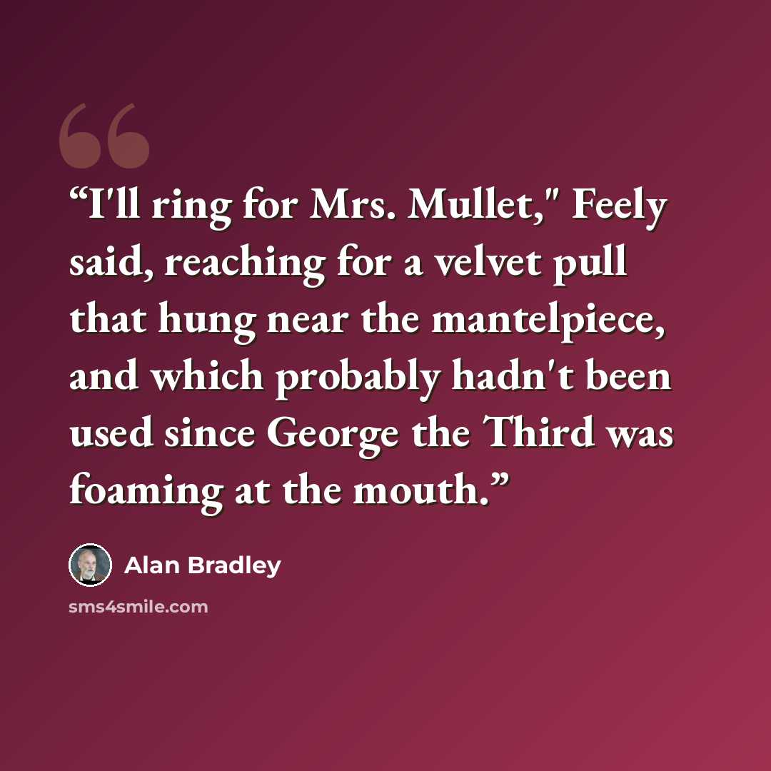 “I'll ring for Mrs. Mullet," Feely said, reaching for a velvet pull that hung near the mantelpiece, and which probably hadn't been used since George the Third was foaming at the mouth.” quote by Alan Bradley