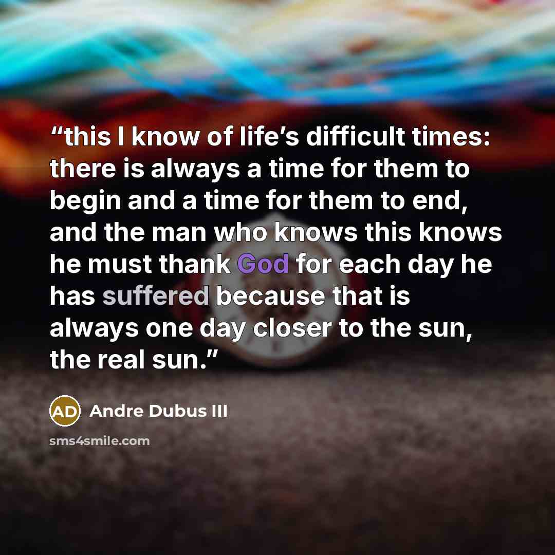 “this I know of life’s difficult times: there is always a time for them to begin and a time for them to end, and the man who knows this knows he must thank God for each day he has suffered because that is always one day closer to the sun, the real sun.” quote by Andre Dubus III